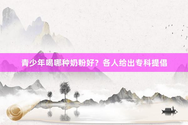 青少年喝哪种奶粉好？各人给出专科提倡