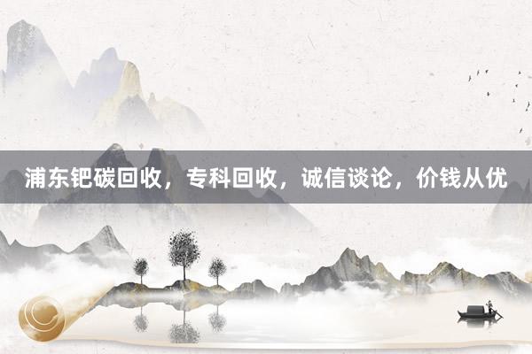 浦东钯碳回收，专科回收，诚信谈论，价钱从优