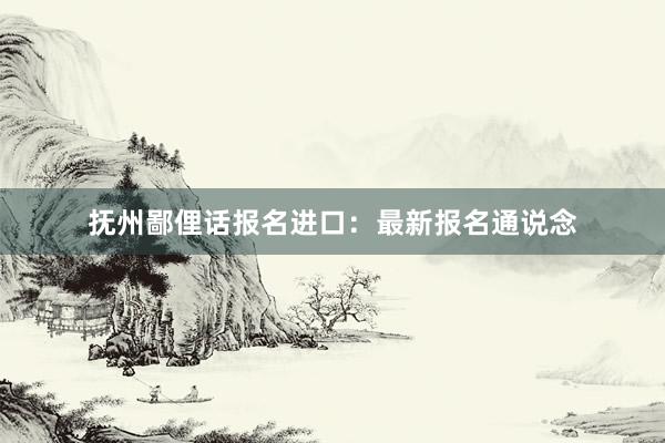 抚州鄙俚话报名进口:最新报名通说念