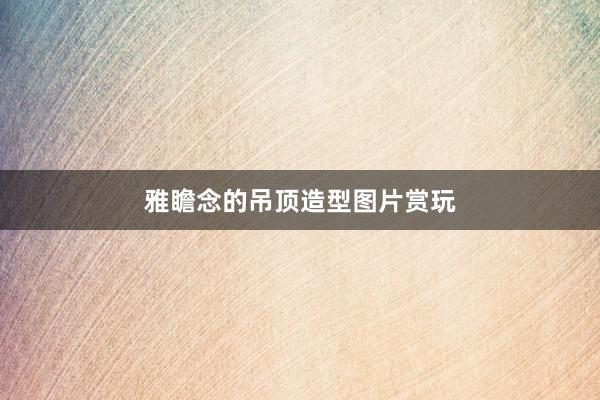 雅瞻念的吊顶造型图片赏玩