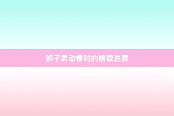 狮子男动情时的幽微进展